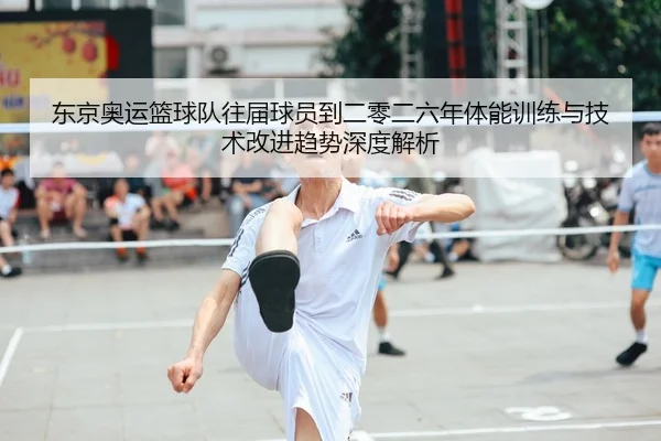 东京奥运篮球队往届球员到二零二六年体能训练与技术改进趋势深度解析