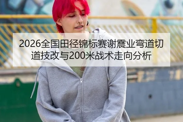 2026全国田径锦标赛谢震业弯道切道技改与200米战术走向分析