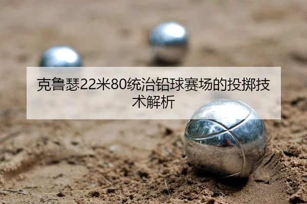 克鲁瑟22米80统治铅球赛场的投掷技术解析